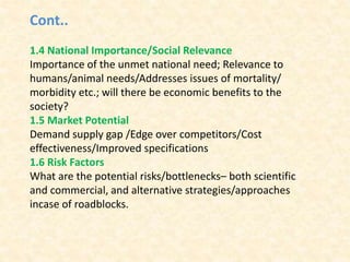 Cont..
1.4 National Importance/Social Relevance
Importance of the unmet national need; Relevance to
humans/animal needs/Addresses issues of mortality/
morbidity etc.; will there be economic benefits to the
society?
1.5 Market Potential
Demand supply gap /Edge over competitors/Cost
effectiveness/Improved specifications
1.6 Risk Factors
What are the potential risks/bottlenecks– both scientific
and commercial, and alternative strategies/approaches
incase of roadblocks.
 
