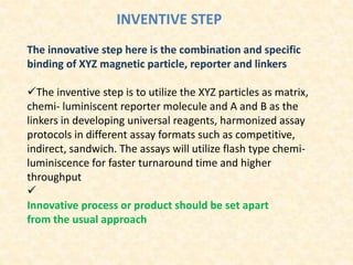 INVENTIVE STEP
The innovative step here is the combination and specific
binding of XYZ magnetic particle, reporter and linkers
The inventive step is to utilize the XYZ particles as matrix,
chemi‐ luminiscent reporter molecule and A and B as the
linkers in developing universal reagents, harmonized assay
protocols in different assay formats such as competitive,
indirect, sandwich. The assays will utilize flash type chemi‐
luminiscence for faster turnaround time and higher
throughput

Innovative process or product should be set apart
from the usual approach
 