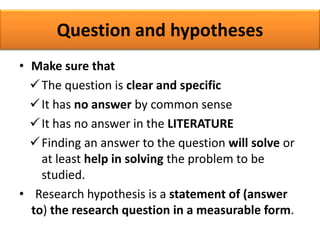 Question and hypotheses
• Make sure that
The question is clear and specific
It has no answer by common sense
It has no answer in the LITERATURE
Finding an answer to the question will solve or
at least help in solving the problem to be
studied.
• Research hypothesis is a statement of (answer
to) the research question in a measurable form.
 