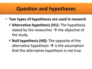 Question and hypotheses
• Two types of hypotheses are used in research
Alternative hypothesis (H1): The hypothesis
stated by the researcher  the objective of
the study.
Null hypothesis (H0): The opposite of the
alternative hypothesis  is the assumption
that the alternative hypothesis is not true.
 