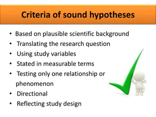 Criteria of sound hypotheses
• Based on plausible scientific background
• Translating the research question
• Using study variables
• Stated in measurable terms
• Testing only one relationship or
phenomenon
• Directional
• Reflecting study design
 