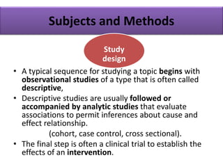 Subjects and Methods
• A typical sequence for studying a topic begins with
observational studies of a type that is often called
descriptive,
• Descriptive studies are usually followed or
accompanied by analytic studies that evaluate
associations to permit inferences about cause and
effect relationship.
(cohort, case control, cross sectional).
• The final step is often a clinical trial to establish the
effects of an intervention.
Study
design
 