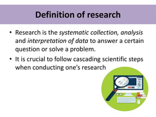 Definition of research
• Research is the systematic collection, analysis
and interpretation of data to answer a certain
question or solve a problem.
• It is crucial to follow cascading scientific steps
when conducting one’s research
 