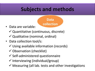 Subjects and methods
• Data are variable:
 Quantitative (continuous, discrete)
 Qualitative (nominal, ordinal)
• Data collection tool/s:
 Using available information (records)
 Observation (checklist)
 Self-administered questionnaire
 Interviewing (individual/group)
 Measuring (all lab. tests and other investigations
Data
collection
 