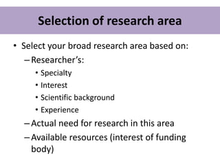 Selection of research area
• Select your broad research area based on:
–Researcher’s:
• Specialty
• Interest
• Scientific background
• Experience
–Actual need for research in this area
–Available resources (interest of funding
body)
 