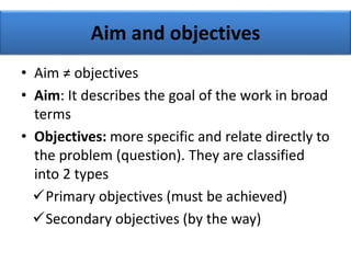 Aim and objectives
• Aim ≠ objectives
• Aim: It describes the goal of the work in broad
terms
• Objectives: more specific and relate directly to
the problem (question). They are classified
into 2 types
Primary objectives (must be achieved)
Secondary objectives (by the way)
 