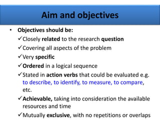 Aim and objectives
• Objectives should be:
Closely related to the research question
Covering all aspects of the problem
Very specific
Ordered in a logical sequence
Stated in action verbs that could be evaluated e.g.
to describe, to identify, to measure, to compare,
etc.
Achievable, taking into consideration the available
resources and time
Mutually exclusive, with no repetitions or overlaps
 