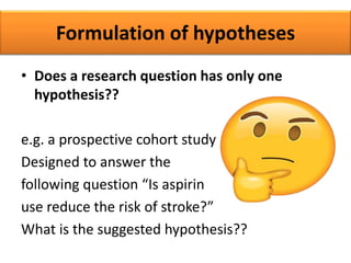 Formulation of hypotheses
• Does a research question has only one
hypothesis??
e.g. a prospective cohort study
Designed to answer the
following question “Is aspirin
use reduce the risk of stroke?”
What is the suggested hypothesis??
 