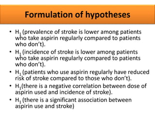 Formulation of hypotheses
• H1 (prevalence of stroke is lower among patients
who take aspirin regularly compared to patients
who don’t).
• H1 (incidence of stroke is lower among patients
who take aspirin regularly compared to patients
who don’t).
• H1 (patients who use aspirin regularly have reduced
risk of stroke compared to those who don’t).
• H1(there is a negative correlation between dose of
aspirin used and incidence of stroke).
• H1 (there is a significant association between
aspirin use and stroke)
 