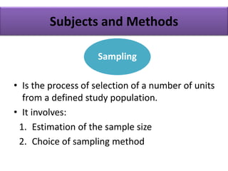 Subjects and Methods
• Is the process of selection of a number of units
from a defined study population.
• It involves:
1. Estimation of the sample size
2. Choice of sampling method
Sampling
 
