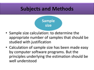 Subjects and Methods
• Sample size calculation: to determine the
appropriate number of samples that should be
studied with justification
• Calculation of sample size has been made easy
by computer software programs. But the
principles underlying the estimation should be
well understood
Sample
size
 