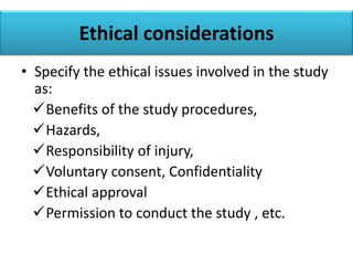 Ethical considerations
• Specify the ethical issues involved in the study
as:
Benefits of the study procedures,
Hazards,
Responsibility of injury,
Voluntary consent, Confidentiality
Ethical approval
Permission to conduct the study , etc.
 