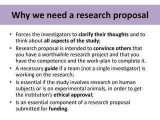Why we need a research proposal
• Forces the investigators to clarify their thoughts and to
think about all aspects of the study;
• Research proposal is intended to convince others that
you have a worthwhile research project and that you
have the competence and the work-plan to complete it.
• A necessary guide if a team (not a single investigator) is
working on the research;
• Is essential if the study involves research on human
subjects or is on experimental animals, in order to get
the institution’s ethical approval;
• Is an essential component of a research proposal
submitted for funding.
 
