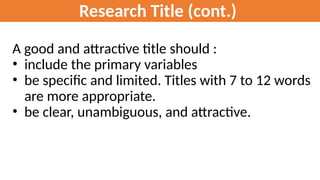 Research Title (cont.)
A good and attractive title should :
• include the primary variables
• be specific and limited. Titles with 7 to 12 words
are more appropriate.
• be clear, unambiguous, and attractive.
 