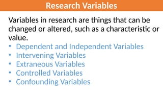 Research Variables
Variables in research are things that can be
changed or altered, such as a characteristic or
value.
• Dependent and Independent Variables
• Intervening Variables
• Extraneous Variables
• Controlled Variables
• Confounding Variables
 