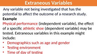 Extraneous Variables
Any variable not being investigated that has the
potential to affect the outcome of a research study.
Example
Physical performance (independent variable), the effect
of a specific athletic shoe (dependent variable) may be
tested. Extraneous variables in this example might
include:
• Demographics such as age and gender
• Testing environment
• Time of day of testing
 