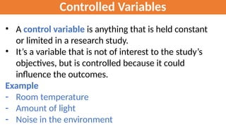 Controlled Variables
• A control variable is anything that is held constant
or limited in a research study.
• It’s a variable that is not of interest to the study’s
objectives, but is controlled because it could
influence the outcomes.
Example
- Room temperature
- Amount of light
- Noise in the environment
 