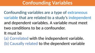 Confounding Variables
Confounding variables are a type of extraneous
variable that are related to a study’s independent
and dependent variables. A variable must meet
two conditions to be a confounder.
It must be
(a) Correlated with the independent variable.
(b) Causally related to the dependent variable
 