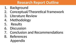 Research Report Outline
1. Background
2. Conceptual/Theoretical framework
3. Literature Review
4. Methodology
5. Results
6. Discussion
7. Conclusion and Recommendations
8. References
Appendix
 
