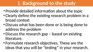 1. Background to the study
• Provide detailed information about the topic
• Clearly define the existing research problem in a
broad context
• Discuss what has been done or is being done to
address the problem
• Discuss the research gap – based on existing
literature.
• Formulate research objectives. These are the
ideas that you will be “testing” in your research.
 