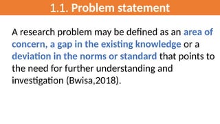 1.1. Problem statement
A research problem may be defined as an area of
concern, a gap in the existing knowledge or a
deviation in the norms or standard that points to
the need for further understanding and
investigation (Bwisa,2018).
 