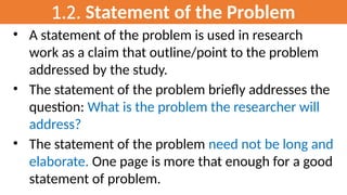 1.2. Statement of the Problem
• A statement of the problem is used in research
work as a claim that outline/point to the problem
addressed by the study.
• The statement of the problem briefly addresses the
question: What is the problem the researcher will
address?
• The statement of the problem need not be long and
elaborate. One page is more that enough for a good
statement of problem.
 