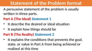 Statement of the Problem format
A persuasive statement of the problem is usually
written in three parts.
Part A (The Ideal) Statement 1
• It describe the desired or ideal situation
• It explain how things should be
Part B (The Reality) Statement 2
• It explains the conditions that prevents the goal,
state, or value in Part A from being achieved or
realized at this time
 