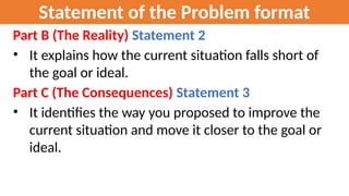 Statement of the Problem format
Part B (The Reality) Statement 2
• It explains how the current situation falls short of
the goal or ideal.
Part C (The Consequences) Statement 3
• It identifies the way you proposed to improve the
current situation and move it closer to the goal or
ideal.
 