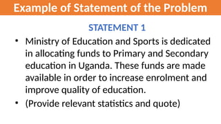 Example of Statement of the Problem
STATEMENT 1
• Ministry of Education and Sports is dedicated
in allocating funds to Primary and Secondary
education in Uganda. These funds are made
available in order to increase enrolment and
improve quality of education.
• (Provide relevant statistics and quote)
 
