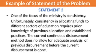 Example of Statement of the Problem
STATEMENT 2
• One of the focus of the ministry is consistency.
Unfortunately, consistency in allocating funds to
different sectors of education requires prior
knowledge of previous allocation and established
practices. The current continuous disbursement
method does no allow for adequate analysis of
previous disbursement before the current
disbursement is done.
 