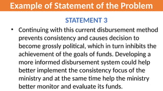 Example of Statement of the Problem
STATEMENT 3
• Continuing with this current disbursement method
prevents consistency and causes decision to
become grossly political, which in turn inhibits the
achievement of the goals of funds. Developing a
more informed disbursement system could help
better implement the consistency focus of the
ministry and at the same time help the ministry
better monitor and evaluate its funds.
 