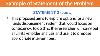 Example of Statement of the Problem
STATEMENT 3 (cont.)
• This proposed aims to explore options for a new
funds disbursement system that would focus on
consistency. To do this, the researcher will carry out
a full stakeholder analysis and use it to propose
appropriate interventions.
 