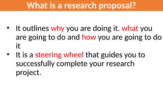 What is a research proposal?
• It outlines why you are doing it. what you
are going to do and how you are going to do
it
• It is a steering wheel that guides you to
successfully complete your research
project.
 