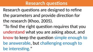 Research questions
Research questions are designed to refine
the parameters and provide direction for
the research (Khoo, 2005).
“To find the right question requires that you
understand what you are asking about, and
know to keep the question simple enough to
be answerable, but challenging enough to
be interesting.”
 
