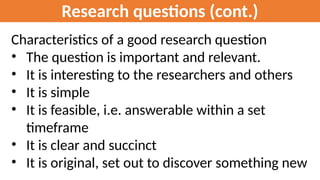 Research questions (cont.)
Characteristics of a good research question
• The question is important and relevant.
• It is interesting to the researchers and others
• It is simple
• It is feasible, i.e. answerable within a set
timeframe
• It is clear and succinct
• It is original, set out to discover something new
 