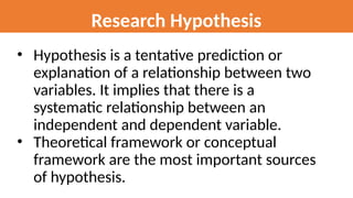 Research Hypothesis
• Hypothesis is a tentative prediction or
explanation of a relationship between two
variables. It implies that there is a
systematic relationship between an
independent and dependent variable.
• Theoretical framework or conceptual
framework are the most important sources
of hypothesis.
 