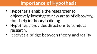 Importance of Hypothesis
• Hypothesis enable the researcher to
objectively investigate new areas of discovery,
thus help in theory building
• Hypothesis provides directions to conduct
research.
• It serves a bridge between theory and reality
 