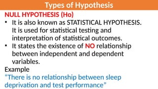 Types of Hypothesis
NULL HYPOTHESIS (Ho)
• It is also known as STATISTICAL HYPOTHESIS.
It is used for statistical testing and
interpretation of statistical outcomes.
• It states the existence of NO relationship
between independent and dependent
variables.
Example
“There is no relationship between sleep
deprivation and test performance”
 