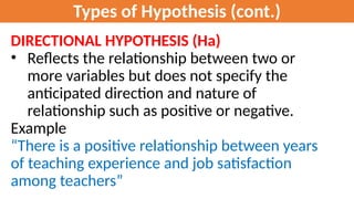 Types of Hypothesis (cont.)
DIRECTIONAL HYPOTHESIS (Ha)
• Reflects the relationship between two or
more variables but does not specify the
anticipated direction and nature of
relationship such as positive or negative.
Example
“There is a positive relationship between years
of teaching experience and job satisfaction
among teachers”
 