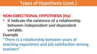 Types of Hypothesis (cont.)
NON-DIRECTIONAL HYPOTHESIS (Ha)
• It indicate the existence of a relationship
between independent and dependent
variable.
Example
“There is a relationship between years of
teaching experience and job satisfaction among
teachers”
 