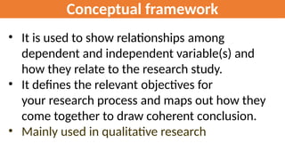 Conceptual framework
• It is used to show relationships among
dependent and independent variable(s) and
how they relate to the research study.
• It defines the relevant objectives for
your research process and maps out how they
come together to draw coherent conclusion.
• Mainly used in qualitative research
 