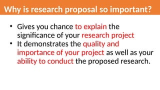 Why is research proposal so important?
• Gives you chance to explain the
significance of your research project
• It demonstrates the quality and
importance of your project as well as your
ability to conduct the proposed research.
 