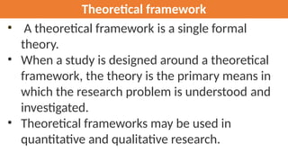 Theoretical framework
• A theoretical framework is a single formal
theory.
• When a study is designed around a theoretical
framework, the theory is the primary means in
which the research problem is understood and
investigated.
• Theoretical frameworks may be used in
quantitative and qualitative research.
 