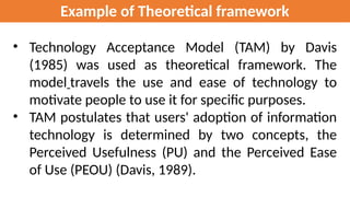 Example of Theoretical framework
• Technology Acceptance Model (TAM) by Davis
(1985) was used as theoretical framework. The
model travels the use and ease of technology to
motivate people to use it for specific purposes.
• TAM postulates that users' adoption of information
technology is determined by two concepts, the
Perceived Usefulness (PU) and the Perceived Ease
of Use (PEOU) (Davis, 1989).
 