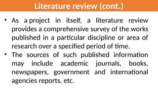 Literature review (cont.)
• As a project in itself, a literature review
provides a comprehensive survey of the works
published in a particular discipline or area of
research over a specified period of time.
• The sources of such published information
may include academic journals, books,
newspapers, government and international
agencies reports, etc.
 