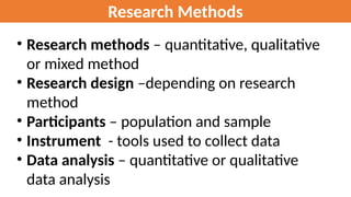 Research Methods
• Research methods – quantitative, qualitative
or mixed method
• Research design –depending on research
method
• Participants – population and sample
• Instrument - tools used to collect data
• Data analysis – quantitative or qualitative
data analysis
 
