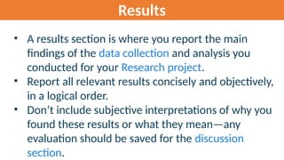 Results
• A results section is where you report the main
findings of the data collection and analysis you
conducted for your Research project.
• Report all relevant results concisely and objectively,
in a logical order.
• Don’t include subjective interpretations of why you
found these results or what they mean—any
evaluation should be saved for the discussion
section.
 