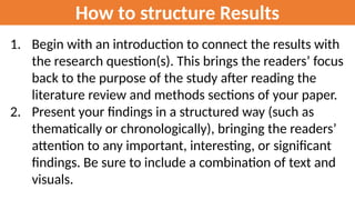 How to structure Results
1. Begin with an introduction to connect the results with
the research question(s). This brings the readers’ focus
back to the purpose of the study after reading the
literature review and methods sections of your paper.
2. Present your findings in a structured way (such as
thematically or chronologically), bringing the readers’
attention to any important, interesting, or significant
findings. Be sure to include a combination of text and
visuals.
 