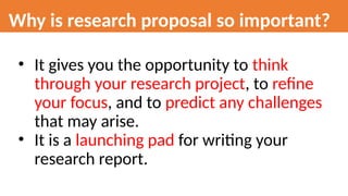 Why is research proposal so important?
• It gives you the opportunity to think
through your research project, to refine
your focus, and to predict any challenges
that may arise.
• It is a launching pad for writing your
research report.
 