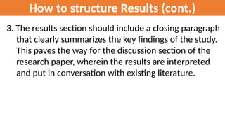 How to structure Results (cont.)
3. The results section should include a closing paragraph
that clearly summarizes the key findings of the study.
This paves the way for the discussion section of the
research paper, wherein the results are interpreted
and put in conversation with existing literature.
 